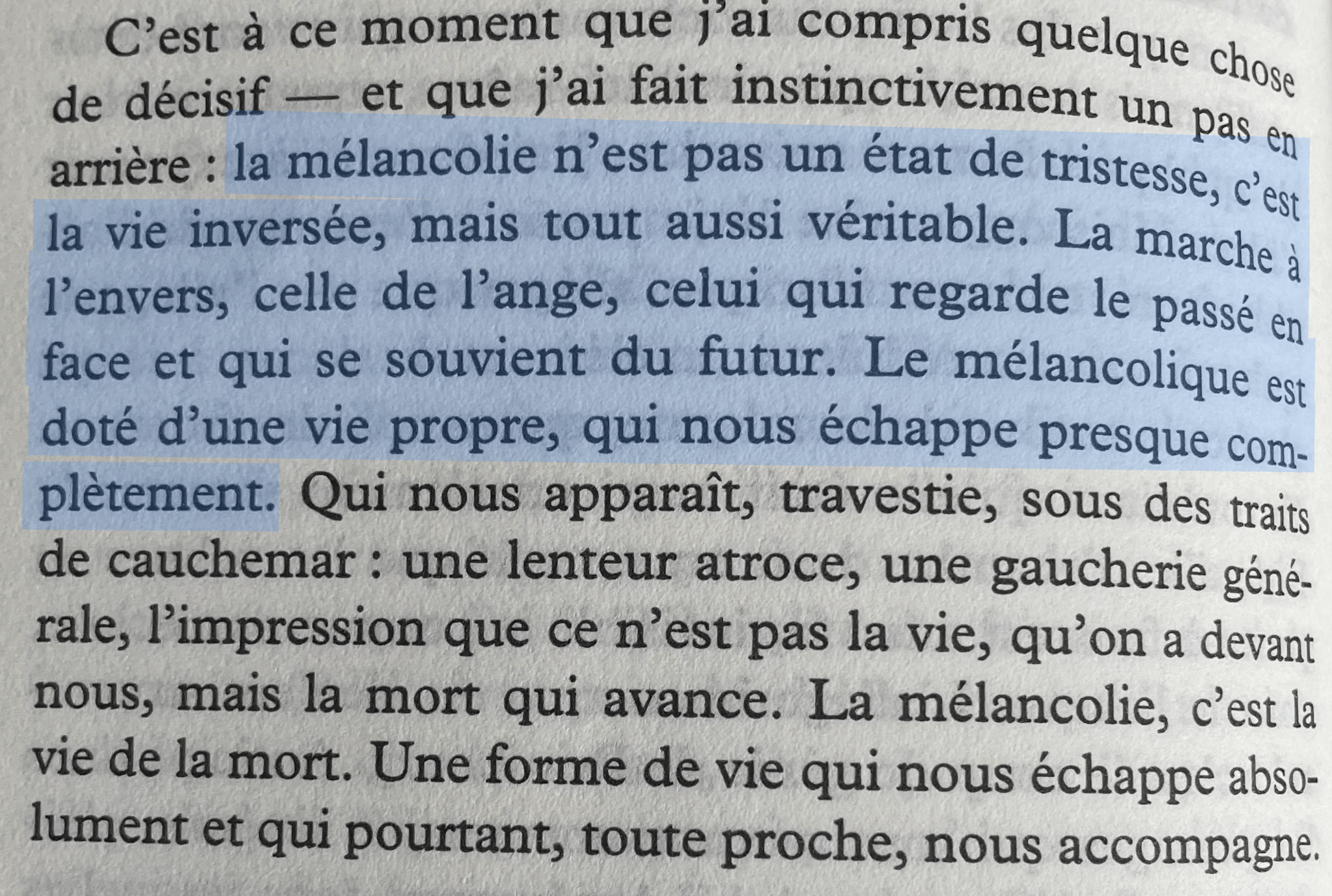 la mélancolie n'est pas un état de tristesse, c'est la vie inversée, mais tout aussi veritable. La marche à l'envers, celle de l'ange, celui qui regarde le passé en face et qui se souvient du futur. Le mélancolique est doté d'une vie propre, qui nous échappe presque complètement.