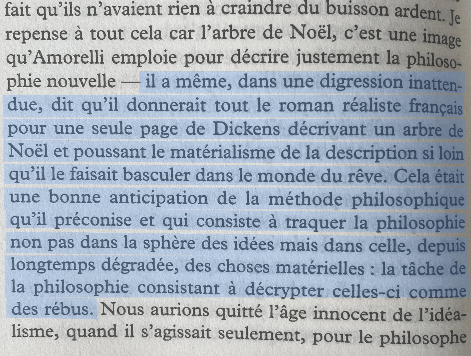il a même, dans une digression inattendue, dit qu'il donnerait tout le roman réaliste français pour une seule page de Dickens décrivant un arbre de Noël et poussant le matérialisme de la description si loin qu'il le faisait basculer dans le monde du rêve. Cela était une bonne anticipation de la méthode philosophique qu'il préconise et qui consiste à traquer la philosophie non pas dans la sphère des idées mais dans celle, depuis longtemps dégradée, des choses matérielles : la tâche de la philosophie consistant à décrypter celles-ci comme des rébus.
