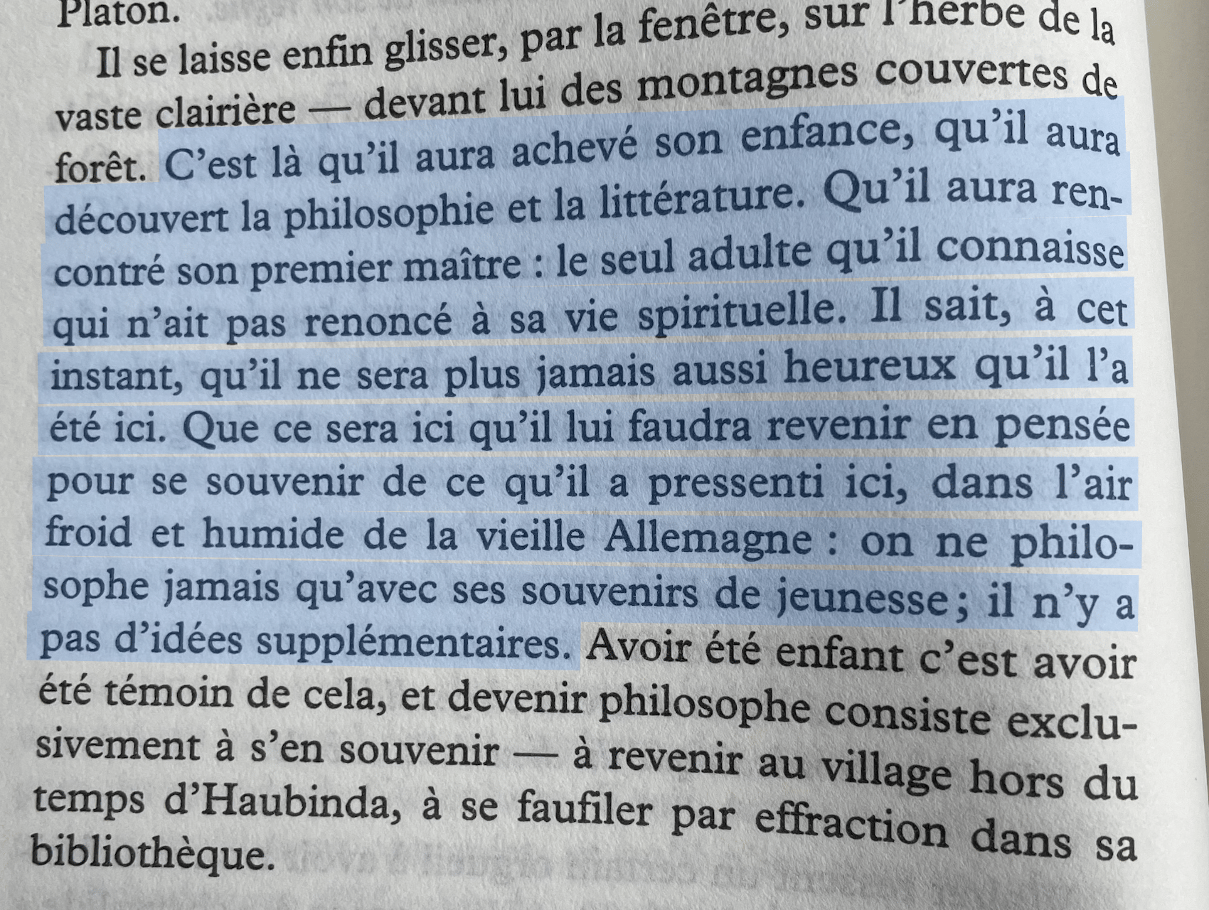 C'est là qu'il aura achevé son enfance, qu'il aura découvert la philosophie et la littérature. Qu'il aura rencontré son premier maître : le seul adulte qu'il connaisse qui n'ait pas renoncé à sa vie spirituelle. Il sait, à cet instant, qu'il ne sera plus jamais aussi heureux qu'il l'a été ici. Que ce sera ici qu'il lui faudra revenir en pensée pour se souvenir de ce qu'il a pressenti ici, dans l'air froid et humide de la vieille Allemagne: on ne philosophe jamais qu'avec ses souvenirs de jeunesse; il n'y a pas d'idées supplémentaires.
