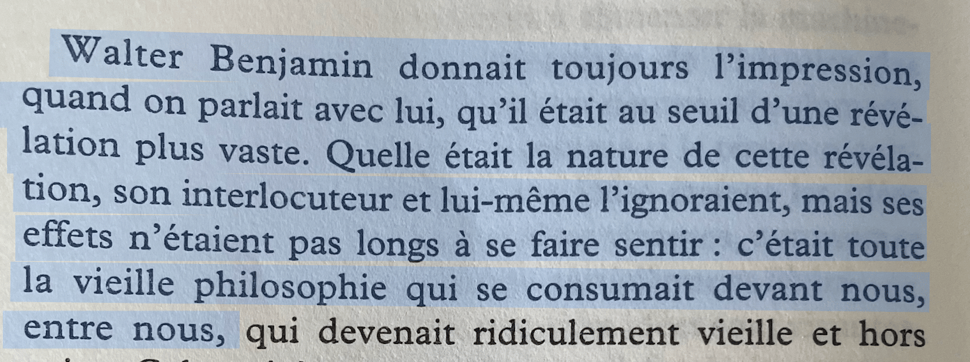 Walter Benjamin donnait toujours l'impression, quand on parlait avec lui, qu'il était au seuil d'une révé lation plus vaste. Quelle était la nature de cette révéla-tion, son interlocuteur et lui-même l'ignoraient, mais ses effets n'étaient pas longs à se faire sentir: c'était toute la vieille philosophie qui se consumait devant nous, entre nous,